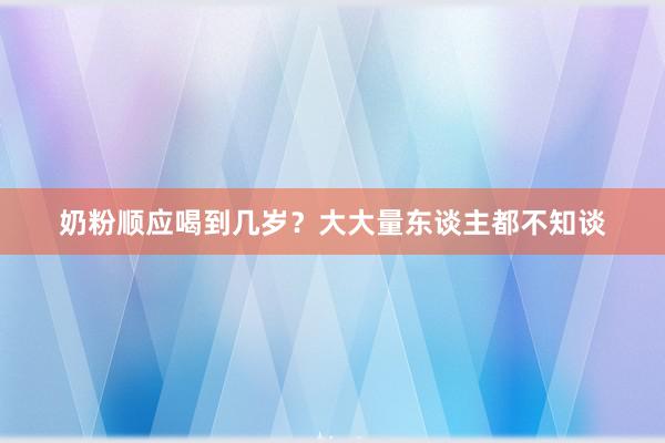 奶粉顺应喝到几岁？大大量东谈主都不知谈